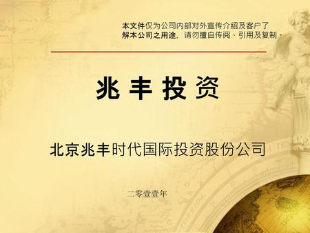 本文件仅为公司内部对外宣传介绍及客户了 解本公司之用途，请勿擅自传阅、引用及复制。 兆 丰 投 资 北京兆丰时代国际投资股份公司 二零壹壹年.