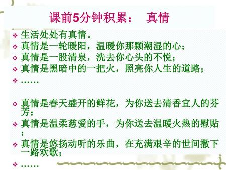 课前5分钟积累： 真情 生活处处有真情。 真情是一轮暖阳，温暖你那颗潮湿的心； 真情是一股清泉，洗去你心头的不悦；