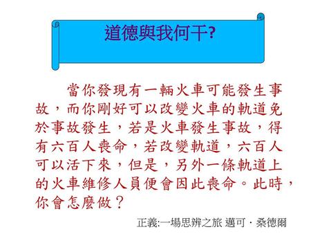 道德與我何干? 當你發現有一輛火車可能發生事故，而你剛好可以改變火車的軌道免於事故發生，若是火車發生事故，得有六百人喪命，若改變軌道，六百人可以活下來，但是，另外一條軌道上的火車維修人員便會因此喪命。此時，你會怎麼做？ 正義:一場思辨之旅 邁可．桑德爾.