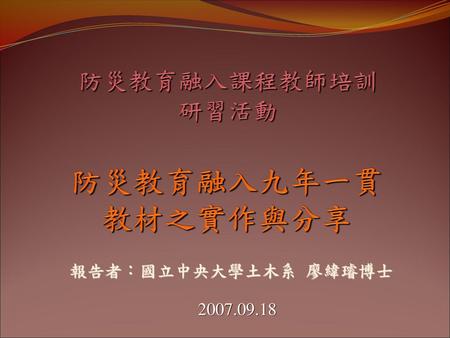 防災教育融入課程教師培訓 研習活動 防災教育融入九年一貫教材之實作與分享 報告者：國立中央大學土木系 廖緯璿博士 2007.09.18.