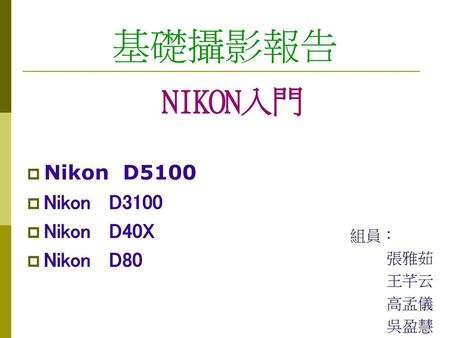 基礎攝影報告 NIKON入門 Nikon D5100 Nikon D3100 Nikon D40X Nikon D80 組員： 張雅茹