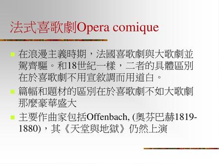 法式喜歌劇Opera comique 在浪漫主義時期，法國喜歌劇與大歌劇並駕齊驅。和18世紀一樣，二者的具體區別在於喜歌劇不用宣敘調而用道白。 篇幅和題材的區別在於喜歌劇不如大歌劇那麼豪華盛大 主要作曲家包括Offenbach, (奧芬巴赫1819-1880)，其《天堂與地獄》仍然上演.