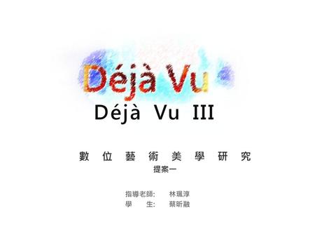 Déjà Vu III 數位藝術美學研究 提案一 指導老師: 林珮淳 學 生: 蔡昕融.