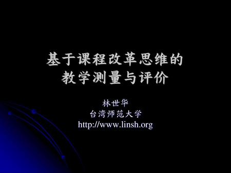 林世华 台湾师范大学 http://www.linsh.org 基于课程改革思维的 教学测量与评价 林世华 台湾师范大学 http://www.linsh.org.
