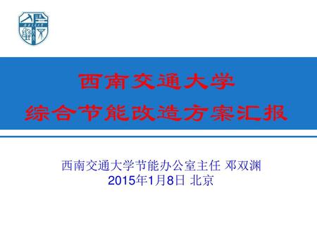 西南交通大学 综合节能改造方案汇报 西南交通大学节能办公室主任 邓双渊 2015年1月8日 北京.