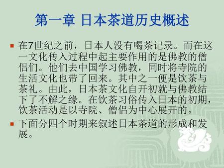 第一章 日本茶道历史概述 在7世纪之前，日本人没有喝茶记录。而在这一文化传入过程中起主要作用的是佛教的僧侣们。他们去中国学习佛教，同时将寺院的生活文化也带了回来。其中之一便是饮茶与茶礼。由此，日本茶文化自开初就与佛教结下了不解之缘。在饮茶习俗传入日本的初期，饮茶活动是以寺院、僧侣为中心展开的。 下面分四个时期来叙述日本茶道的形成和发展。