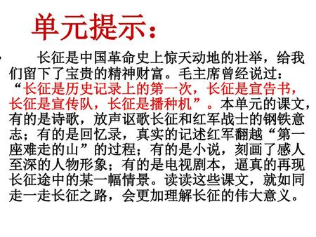 单元提示： 长征是中国革命史上惊天动地的壮举，给我们留下了宝贵的精神财富。毛主席曾经说过：“长征是历史记录上的第一次，长征是宣告书，长征是宣传队，长征是播种机”。本单元的课文，有的是诗歌，放声讴歌长征和红军战士的钢铁意志；有的是回忆录，真实的记述红军翻越“第一座难走的山”的过程；有的是小说，刻画了感人至深的人物形象；有的是电视剧本，逼真的再现长征途中的某一幅情景。读读这些课文，就如同走一走长征之路，会更加理解长征的伟大意义。