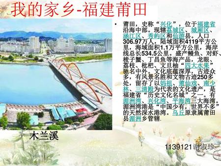 我的家乡-福建莆田 莆田，史称“兴化”，位于福建省沿海中部。现辖荔城区、城厢区、涵江区、秀屿区和仙游县。人口306.97万人，陆域面积4119平方公里，海域面积1.1万平方公里，海岸线总长534.5公里。盛产鳗鱼、对虾、梭子蟹、丁昌鱼等海产品，龙眼、荔枝、枇杷、文旦柚“四大水果”驰名中外。文化底蕴深厚，古迹众多，有风景名胜和文物古迹250多处，留存了以妈祖、莆仙戏、南少林、三清殿为代表的文化遗产，是福建省“历史文化名城”之一。有湄洲湾、兴化湾、平海湾三大海湾。湄洲湾港是“中国少有，世界不多”的天然深水港湾