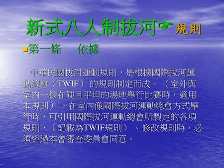 新式八人制拔河規則 第一條 依據 中華民國拔河運動規則，是根據國際拔河運動總會（TWIF） 的規則制定而成。 （室外與室內一樣在硬且平坦的場地舉行比賽時，適用本規則） 。在室內像國際拔河運動總會方式舉行時，可引用國際拔河運動總會所製定的各項規則，（記載為TWIF規則） 。修改規則時，必須經過本會審查委員會同意。