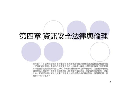 第四章 資訊安全法律與倫理 本投影片（下稱教用資源）僅授權給採用教用資源相關之旗標書籍為教科書之授課老師（下稱老師）專用，老師為教學使用之目的，得摘錄、編輯、重製教用資源（但使用量不得超過各該教用資源內容之80%）以製作為輔助教學之教學投影片，並於授課時搭配旗標書籍公開播放，但不得為網際網路公開傳輸之遠距教學、網路教學等之使用；除此之外，老師不得再授權予任何第三人使用，並不得將依此授權所製作之教學投影片之相關著作物移作他用。