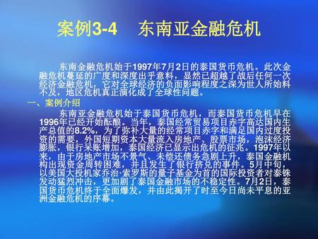 案例3-4 东南亚金融危机   东南金融危机始于1997年7月2日的泰国货币危机。此次金融危机蔓延的广度和深度出乎意料，显然已超越了战后任何一次经济金融危机，它对全球经济的负面影响程度之深为世人所始料不及，地区危机真正演化成了全球性问题。 一、案例介绍 东南亚金融危机始于泰国货币危机，而泰国货币危机早在1996年已经开始酝酿。当年，泰国经常贸易项目赤字高达国内生产总值的8.2%，为了弥补大量的经常项目赤字和满足国内过度投资的需要，外国短期资本大量流入房地产、股票市场，泡沫经济膨胀，银行呆账增加，泰国经济已