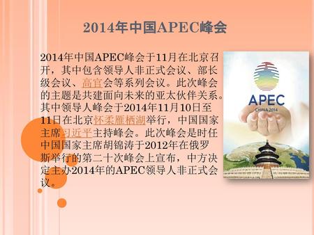 2014年中国APEC峰会 2014年中国APEC峰会于11月在北京召开，其中包含领导人非正式会议、部长级会议、高官会等系列会议。此次峰会的主题是共建面向未来的亚太伙伴关系。其中领导人峰会于2014年11月10日至11日在北京怀柔雁栖湖举行，中国国家主席习近平主持峰会。此次峰会是时任中国国家主席胡锦涛于2012年在俄罗斯举行的第二十次峰会上宣布，中方决定主办2014年的APEC领导人非正式会议。