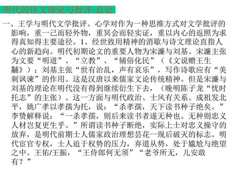 明代的诗文理论与批评·总论 一、王学与明代文学批评。心学对作为一种思维方式对文学批评的影响，重一己而轻外物，重冥会而轻实证，重以内心的返照为求得真知得主要途径。1、经世致用精神的消歇与诗文理论直指人心的新趋向。明代初期论文的重要人物为宋濂与刘基。宋濂主张为文要“明道”、“立教”、“辅俗化民”（《文说赠王生黼》）；刘基主张“世有治乱，声有哀乐”，写作诗歌应有“美刺讽谏”的作用。这是汉唐以来儒家文论传统精神。但是宋濂与刘基的理论在明代没有得到继续衍生下去，（晚明陈子龙“忧时托志”的主张）。这一方面与明代政治、