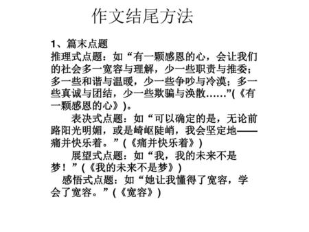 作文结尾方法  1、篇末点题 推理式点题：如“有一颗感恩的心，会让我们的社会多一宽容与理解，少一些职责与推委；多一些和谐与温暖，少一些争吵与冷漠；多一些真诚与团结，少一些欺骗与涣散……”(《有一颗感恩的心》)。 　　表决式点题：如“可以确定的是，无论前路阳光明媚，或是崎岖陡峭，我会坚定地——痛并快乐着。”(《痛并快乐着》)