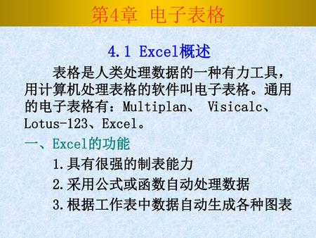 第4章 电子表格 4.1 Excel概述 表格是人类处理数据的一种有力工具，用计算机处理表格的软件叫电子表格。通用的电子表格有：Multiplan、 Visicalc、Lotus-123、Excel。 一、Excel的功能 1.具有很强的制表能力 2.采用公式或函数自动处理数据 3.根据工作表中数据自动生成各种图表.