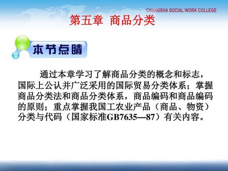 第五章 商品分类 通过本章学习了解商品分类的概念和标志，国际上公认并广泛采用的国际贸易分类体系；掌握商品分类法和商品分类体系，商品编码和商品编码的原则；重点掌握我国工农业产品（商品、物资）分类与代码（国家标准GB7635—87）有关内容。