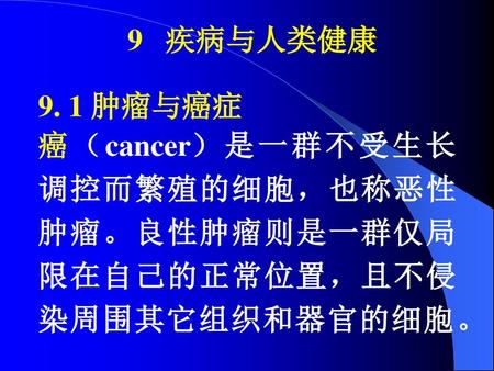 9 疾病与人类健康 9. 1 肿瘤与癌症 癌（cancer）是一群不受生长调控而繁殖的细胞，也称恶性肿瘤。良性肿瘤则是一群仅局限在自己的正常位置，且不侵染周围其它组织和器官的细胞。