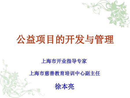 公益项目的开发与管理 上海市开业指导专家 上海市慈善教育培训中心副主任 徐本亮.