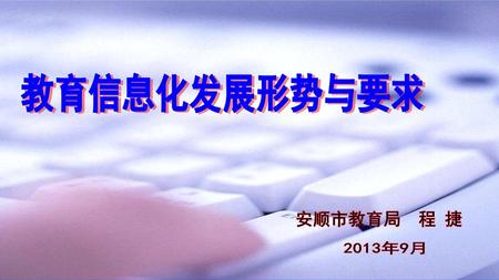 教育信息化发展形势与要求 安顺市教育局 程 捷 2013年9月.