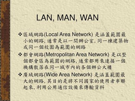 LAN, MAN, WAN 區域網路(Local Area Network) 是涵蓋範圍最小的網路, 通常是以一間辦公室, 同一棟建築物或同一個校園為範圍的網路 都會網路(Metropolitan Area Network) 是以整個都會區為範圍的網路, 通常都用來連接一個機構散落在同一城市內的各個辦公大樓.
