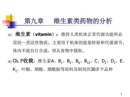 第九章 维生素类药物的分析 维生素（vitamin）：维持人类机体正常代谢功能所必需的一类活性物质，主要用于机体的能量转移和代谢调节，体内不能自行合成，须从食物中摄取。 Ch.P收载：维生素A、B1、B2、B6、B12、C、D2、D3、E、K1、叶酸、烟酸、烟酰胺等原料及制剂共30多个品种.