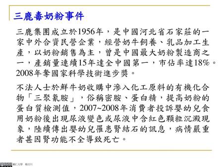 三鹿毒奶粉事件 三鹿集團成立於1956年，是中國河北省石家莊的一家中外合資民營企業，經營奶牛飼養、乳品加工生產，以奶粉銷售為主，曾是中國最大奶粉製造商之一，產銷量連續15年達全中國第一，市佔率達18%。2008年奪國家科學技術進步獎。 不法人士於鮮牛奶收購中滲入化工原料的有機化合 物「三聚氰胺」，俗稱密胺、蛋白精，提高奶粉的.