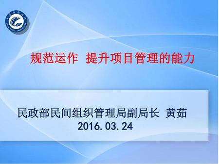 规范运作 提升项目管理的能力 民政部民间组织管理局副局长 黄茹 2016.03.24.