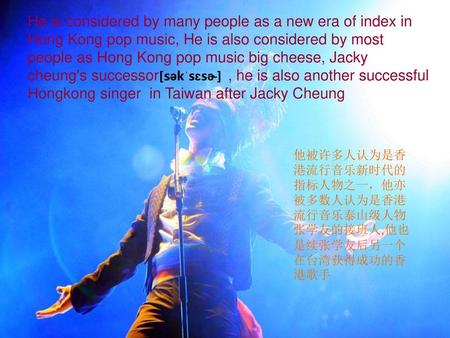 He is considered by many people as a new era of index in Hong Kong pop music, He is also considered by most people as Hong Kong pop music big cheese, Jacky.