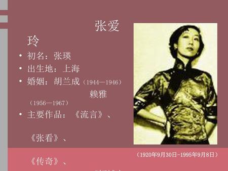 张爱玲 初名：张瑛 出生地：上海 婚姻：胡兰成（1944—1946） 赖雅（1956—1967） 主要作品：《流言》、 《张看》、