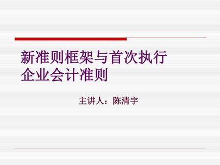 新准则框架与首次执行 企业会计准则 主讲人：陈清宇.