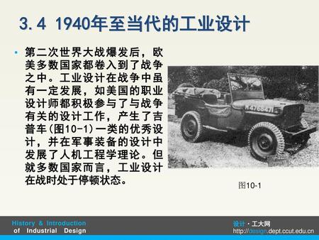 3.4 1940年至当代的工业设计 第二次世界大战爆发后，欧美多数国家都卷入到了战争之中。工业设计在战争中虽有一定发展，如美国的职业设计师都积极参与了与战争有关的设计工作，产生了吉普车(图10-1)一类的优秀设计，并在军事装备的设计中发展了人机工程学理论。但就多数国家而言，工业设计在战时处于停顿状态。