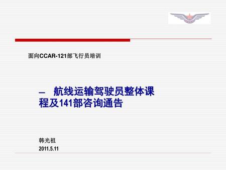 面向CCAR-121部飞行员培训 — 航线运输驾驶员整体课程及141部咨询通告 韩光祖 2011.5.11.