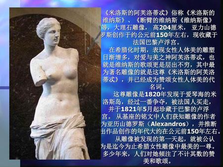 《米洛斯的阿芙洛蒂忒》俗称《米洛斯的维纳斯》、《断臂的维纳斯《维纳斯像》等，大理石雕像， 高204厘米， 亚力山德罗斯创作于约公元前150年左右，现收藏于法国巴黎卢浮宫。  　在希腊化时期，表现女性人体美的雕塑日渐增多，对爱与美之神阿芙洛蒂忒，也就是维纳斯的歌颂更是层出不穷，其中最为著名雕像的就是这尊《米洛斯的阿芙洛蒂忒》，并已经成为赞颂女性人体美的代名词。