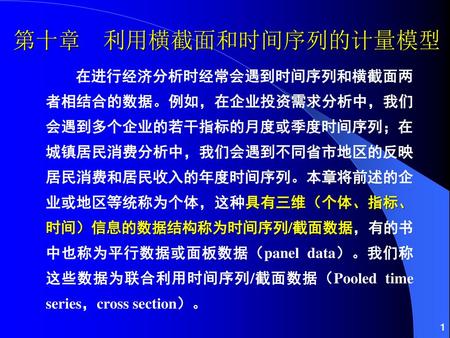 第十章 利用横截面和时间序列的计量模型 在进行经济分析时经常会遇到时间序列和横截面两者相结合的数据。例如，在企业投资需求分析中，我们会遇到多个企业的若干指标的月度或季度时间序列；在城镇居民消费分析中，我们会遇到不同省市地区的反映居民消费和居民收入的年度时间序列。本章将前述的企业或地区等统称为个体，这种具有三维（个体、指标、时间）信息的数据结构称为时间序列/截面数据，有的书中也称为平行数据或面板数据（panel.