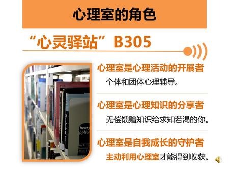 “心灵驿站”B305 心理室的角色 心理室是心理活动的开展者 个体和团体心理辅导。 心理室是心理知识的分享者 无偿馈赠知识给求知若渴的你。