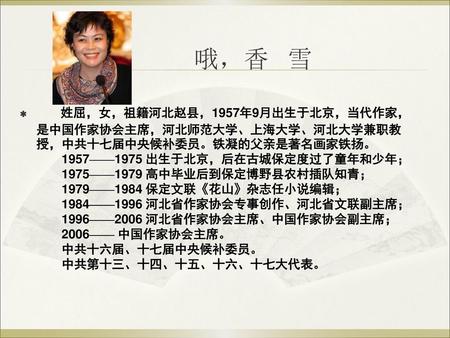 哦，香 雪 姓屈，女，祖籍河北赵县，1957年9月出生于北京，当代作家，是中国作家协会主席，河北师范大学、上海大学、河北大学兼职教授，中共十七届中央候补委员。铁凝的父亲是著名画家铁扬。 　　1957——1975 出生于北京，后在古城保定度过了童年和少年； 　　1975——1979 高中毕业后到保定博野县农村插队知青；