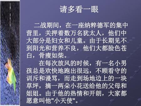 请多看一眼 　　 　 二战期间，在一座纳粹德军的集中营里，关押着数万名犹太人，他们中大部分是妇女和儿童。由于长期见不到阳光和营养不良，他们大都脸色苍白，骨瘦如柴。 　　在每次放风的时候，有一名小男孩总是欢快地跑出很远，不顾看守的训斥和谩骂，而走到场地边上的一块草坪，摘一两朵小花送给他的父母和姐姐。由于他的热情和开朗，大家都愿意叫他小天使。