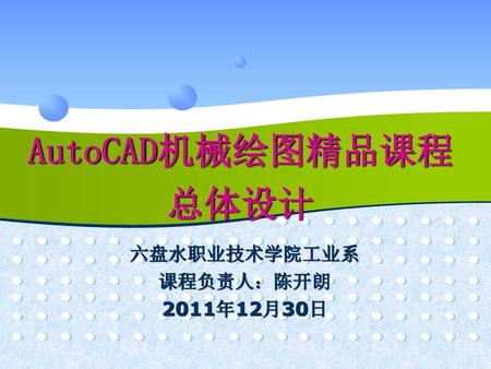 AutoCAD机械绘图精品课程 总体设计 六盘水职业技术学院工业系 课程负责人：陈开朗 2011年12月30日.