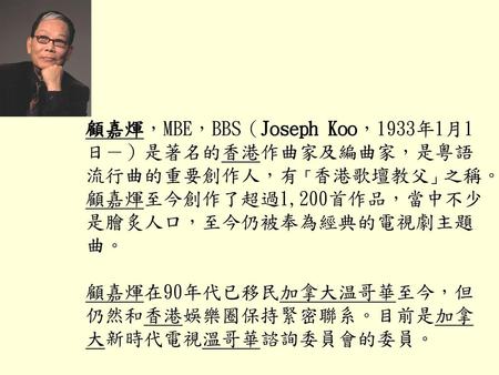 顧嘉煇，MBE，BBS（Joseph Koo，1933年1月1日－）是著名的香港作曲家及編曲家，是粵語流行曲的重要創作人，有「香港歌壇教父」之稱。顧嘉煇至今創作了超過1,200首作品，當中不少是膾炙人口，至今仍被奉為經典的電視劇主題曲。 顧嘉煇在90年代已移民加拿大温哥華至今，但仍然和香港娛樂圈保持緊密聯系。目前是加拿大新時代電視溫哥華諮詢委員會的委員。