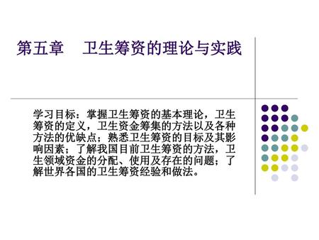 第五章 卫生筹资的理论与实践 学习目标：掌握卫生筹资的基本理论，卫生筹资的定义，卫生资金筹集的方法以及各种方法的优缺点；熟悉卫生筹资的目标及其影响因素；了解我国目前卫生筹资的方法，卫生领域资金的分配、使用及存在的问题；了解世界各国的卫生筹资经验和做法。