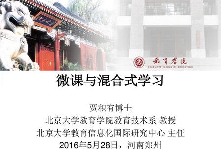 微课与混合式学习 贾积有博士 北京大学教育学院教育技术系 教授 北京大学教育信息化国际研究中心 主任 2016年5月28日，河南郑州