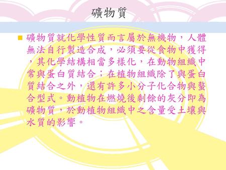 礦物質 礦物質就化學性質而言屬於無機物，人體無法自行製造合成，必須要從食物中獲得，其化學結構相當多樣化，在動物組織中常與蛋白質結合；在植物組織除了與蛋白質結合之外，還有許多小分子化合物與螯合型式。動植物在燃燒後剩餘的灰分即為礦物質，於動植物組織中之含量受土壤與水質的影響。