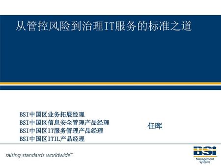 从管控风险到治理IT服务的标准之道 任晖 BSI中国区业务拓展经理 BSI中国区信息安全管理产品经理 BSI中国区IT服务管理产品经理