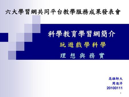 六大學習網共同平台教學服務成果發表會 科學教育學習網簡介 玩 遊 戲 學 科 學 理 想 與 務 實 高雄師大 周進洋 20100111.