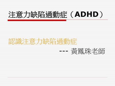 注意力缺陷過動症（ADHD） 認識注意力缺陷過動症 --- 黃鳳珠老師.