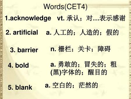 Words(CET4) 1.acknowledge vt. 承认；对…表示感谢 2. artificial a. 人工的；人造的；假的