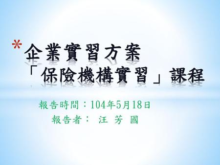 企業實習方案 「保險機構實習」課程 報告時間：104年5月18日 報告者： 汪 芳 國.