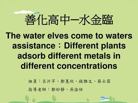 善化高中─水金臨 The water elves come to waters assistance：Different plants adsorb different metals in different concentrations 組員：呂沂芊、鄭蕙欣、錢雅文、蔡士霖 指導老師：鄭妙靜、吳淦任.