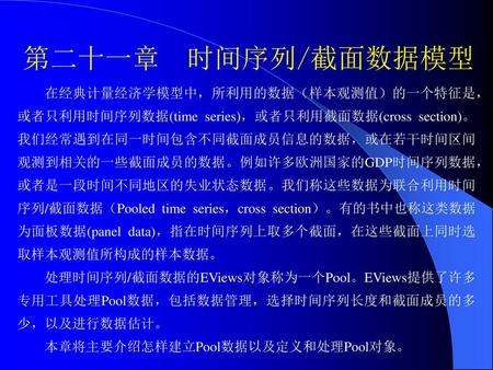 第二十一章 时间序列/截面数据模型 在经典计量经济学模型中，所利用的数据（样本观测值）的一个特征是，或者只利用时间序列数据(time series)，或者只利用截面数据(cross section)。我们经常遇到在同一时间包含不同截面成员信息的数据，或在若干时间区间观测到相关的一些截面成员的数据。例如许多欧洲国家的GDP时间序列数据，或者是一段时间不同地区的失业状态数据。我们称这些数据为联合利用时间序列/截面数据（Pooled.