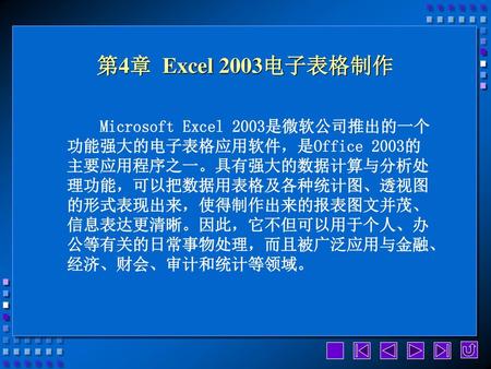 第4章 Excel 2003电子表格制作 Microsoft Excel 2003是微软公司推出的一个功能强大的电子表格应用软件，是Office 2003的主要应用程序之一。具有强大的数据计算与分析处理功能，可以把数据用表格及各种统计图、透视图的形式表现出来，使得制作出来的报表图文并茂、信息表达更清晰。因此，它不但可以用于个人、办公等有关的日常事物处理，而且被广泛应用与金融、经济、财会、审计和统计等领域。